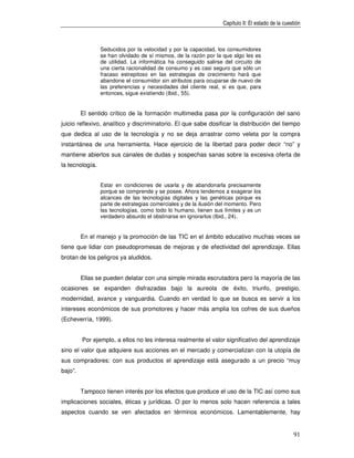 Capítulo II: El estado de la cuestión



                 Seducidos por la velocidad y por la capacidad, los consumidores
                 se han olvidado de sí mismos, de la razón por la que algo les es
                 de utilidad. La informática ha conseguido salirse del circuito de
                 una cierta racionalidad de consumo y es casi seguro que sólo un
                 fracaso estrepitoso en las estrategias de crecimiento hará que
                 abandone el consumidor sin atributos para ocuparse de nuevo de
                 las preferencias y necesidades del cliente real, si es que, para
                 entonces, sigue existiendo (Ibid., 55).


         El sentido crítico de la formación multimedia pasa por la configuración del sano
juicio reflexivo, analítico y discriminatorio. El que sabe dosificar la distribución del tiempo
que dedica al uso de la tecnología y no se deja arrastrar como veleta por la compra
instantánea de una herramienta. Hace ejercicio de la libertad para poder decir “no” y
mantiene abiertos sus canales de dudas y sospechas sanas sobre la excesiva oferta de
la tecnología.


                 Estar en condiciones de usarla y de abandonarla precisamente
                 porque se comprende y se posee. Ahora tendemos a exagerar los
                 alcances de las tecnologías digitales y las genéticas porque es
                 parte de estrategias comerciales y de la ilusión del momento. Pero
                 las tecnologías, como todo lo humano, tienen sus límites y es un
                 verdadero absurdo el obstinarse en ignorarlos (Ibid., 24).


         En el manejo y la promoción de las TIC en el ámbito educativo muchas veces se
tiene que lidiar con pseudopromesas de mejoras y de efectividad del aprendizaje. Ellas
brotan de los peligros ya aludidos.


         Ellas se pueden delatar con una simple mirada escrutadora pero la mayoría de las
ocasiones se expanden disfrazadas bajo la aureola de éxito, triunfo, prestigio,
modernidad, avance y vanguardia. Cuando en verdad lo que se busca es servir a los
intereses económicos de sus promotores y hacer más amplia los cofres de sus dueños
(Echeverría, 1999).


         Por ejemplo, a ellos no les interesa realmente el valor significativo del aprendizaje
sino el valor que adquiere sus acciones en el mercado y comercializan con la utopía de
sus compradores: con sus productos el aprendizaje está asegurado a un precio “muy
bajo”.


         Tampoco tienen interés por los efectos que produce el uso de la TIC así como sus
implicaciones sociales, éticas y jurídicas. O por lo menos solo hacen referencia a tales
aspectos cuando se ven afectados en términos económicos. Lamentablemente, hay


                                                                                                    91
 