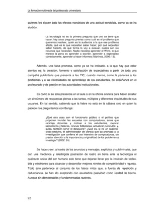 La formación multimedia del profesorado universitario



quienes les siguen bajo los efectos narcóticos de una actitud esnobista, como ya se ha
aludido.


                 La tecnología no es la primera pregunta que uno se tiene que
                 hacer, hay otras pregunta previas como cuál es el problema que
                 queremos resolver, quién es la audiencia a la que ese problema
                 afecta, qué es lo que necesitan saber hacer, por qué necesitan
                 saber hacerlo, de qué forma lo voy a evaluar, cuáles son los
                 recursos que necesitan. Nadie necesita aprender el Word, lo que
                 merece la pena es aprender a escribir, aprender a expresarse
                 correctamente, aprender a hacer informes (Martínez, 2006: 13).


        Además, una falsa promesa, como ya se ha indicado, a la que hay que estar
atentos es: la creación, fomento y satisfacción de expectativas a partir de toda una
campaña publicitaria que presenta a las TIC, cuando menos, como la panacea a los
problemas y a las necesidades de aprendizaje de los estudiantes, de enseñanza en el
profesorado y de gestión en las autoridades institucionales.


        Es como si su sola presencia en el aula o en la oficina sirviera para hacer estallar
un sinnúmero de respuestas plenas a las tantas, múltiples y diferentes inquietudes de sus
usuarios. En tal sentido, sabiendo que la fiebre no está en la sábana sino en quien la
padece nos preguntamos con Bunge:


                 ¿Qué otra cosa son el funcionario público o el político que
                 proponen inundar las escuelas con computadoras, antes que
                 reciclaje docentes y motivar a los estudiantes, mejorar
                 laboratorios y talleres, renovar bibliotecas, actualizar currículos; y,
                 quizá, también servir el desayuno? ¿Qué es, si no un supersti-
                 cioso beduino, el administrador de ciencia que da prioridad a la
                 investigación que conlleva el uso intensivo de computadoras, sin
                 prestar atención a la importancia y originalidad de los problemas a
                 investigar? (2002: 24)


        Se hace creer, a través de los anuncios y mensajes, explícitos y subliminales, que
con una mecánica y teledirigida postración de rostro en tierra ante la tecnología el
quehacer social del ser humano solo tiene que dejarse llevar por la intuición de teclas,
bits y electrones para alcanzar y desarrollar mejores niveles de competitividad y riqueza.
Todo esto pertenece al conjunto de los falsos mitos que, a fuerza de repetición y
redundancia, se han ido aceptando con asustadiza pasividad como verdad de hecho.
Aunque sin demostrables y fundamentadas razones.




92
 
