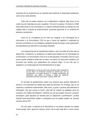 La formación multimedia del profesorado universitario



exclusivos de los productos que se necesitan para optimizar el desempeño profesional,
como se ha venido diciendo.


        Todo esto se puede comparar con el dogmatismo medieval. Mas ahora se ha
vuelto muy de moda bajo otra piel y zapatillas. Tal como lo expresa J. Echeverría (1999)
tales instituciones se han convertido en un sistema neofeudal donde sus clientes son sus
vasallos bajo el acuerdo de proporcionarles cuantiosas ganancias en un ambiente de
pleitesía y servidumbre.


        Como se ve, el problema de los mitos con respecto a las Tecnologías de la
Información y la Comunicación (TIC) es que a fuerza de repetición y publicidad se
terminan convirtiendo en una verdadera y peligrosa bomba de tiempo, ante la generación
de expectativas que realmente no se pueden satisfacer.


        Las implicaciones de tal insatisfacción tienden a servir de caldo de cultivo para el
desencanto, el desánimo, la resistencia y la apatía para trabajar con las Tecnologías de
la Información y la Comunicación (TIC) en el mundo educativo universitario. Eso es lo que
ocurre cuando, pasada la euforia de “lo nuevo”, se vuelve a la rutina de lo cotidiano y se
encuentra que aquello, que resplandecía con excesivo fulgor, no era más que un
espejismo o un simple juego de luces efervescentes en el agua.


                 Posiblemente, uno de los mitos más utilizados sobre la aplicación
                 de las TICs a la formación consiste en afirmar que, con su
                 incorporación, se puede alcanzar un “modelo democrático de
                 educación, que facilita el acceso a todas las personas.
                 Educación/formación para todos” (Cabero, 2002: 20).


        En principio tal planteamiento resulta muy atractivo para quienes defienden el
derecho a una educación de calidad para todas las personas. Sin embargo, aquí no se
responde a cuestiones fundamentales, tales como ¿a quién o quiénes está afectando la
tecnología? ¿De qué manera lo hace? ¿Qué tipo de relación se establece entre los
usuarios y los medios tecnológicos? ¿Quiénes son los que pueden consumir y producir
tecnología? ¿Qué requisitos se necesita para su adquisición y proliferación? ¿Cuáles
factores socio-económicos facilitan o entorpecen que los sujetos puedan ser usuarios
cercanos de las TIC?


        Por otra parte, el alcance de la democracia en los países actuales ha costado
mucha sangre, dolor, ignonimia, tiempo y dinero. No ha sido nada fácil ni mucho menos


94
 