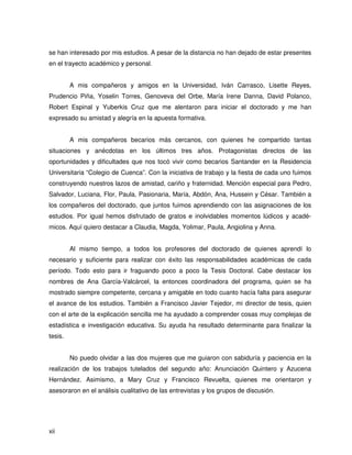 se han interesado por mis estudios. A pesar de la distancia no han dejado de estar presentes
en el trayecto académico y personal.


         A mis compañeros y amigos en la Universidad, Iván Carrasco, Lisette Reyes,
Prudencio Piña, Yoselin Torres, Genoveva del Orbe, María Irene Danna, David Polanco,
Robert Espinal y Yuberkis Cruz que me alentaron para iniciar el doctorado y me han
expresado su amistad y alegría en la apuesta formativa.


         A mis compañeros becarios más cercanos, con quienes he compartido tantas
situaciones y anécdotas en los últimos tres años. Protagonistas directos de las
oportunidades y dificultades que nos tocó vivir como becarios Santander en la Residencia
Universitaria “Colegio de Cuenca”. Con la iniciativa de trabajo y la fiesta de cada uno fuimos
construyendo nuestros lazos de amistad, cariño y fraternidad. Mención especial para Pedro,
Salvador, Luciana, Flor, Paula, Pasionaria, María, Abdón, Ana, Hussein y César. También a
los compañeros del doctorado, que juntos fuimos aprendiendo con las asignaciones de los
estudios. Por igual hemos disfrutado de gratos e inolvidables momentos lúdicos y acadé-
micos. Aquí quiero destacar a Claudia, Magda, Yolimar, Paula, Angiolina y Anna.


         Al mismo tiempo, a todos los profesores del doctorado de quienes aprendí lo
necesario y suficiente para realizar con éxito las responsabilidades académicas de cada
período. Todo esto para ir fraguando poco a poco la Tesis Doctoral. Cabe destacar los
nombres de Ana García-Valcárcel, la entonces coordinadora del programa, quien se ha
mostrado siempre competente, cercana y amigable en todo cuanto hacía falta para asegurar
el avance de los estudios. También a Francisco Javier Tejedor, mi director de tesis, quien
con el arte de la explicación sencilla me ha ayudado a comprender cosas muy complejas de
estadística e investigación educativa. Su ayuda ha resultado determinante para finalizar la
tesis.


         No puedo olvidar a las dos mujeres que me guiaron con sabiduría y paciencia en la
realización de los trabajos tutelados del segundo año: Anunciación Quintero y Azucena
Hernández. Asimismo, a Mary Cruz y Francisco Revuelta, quienes me orientaron y
asesoraron en el análisis cualitativo de las entrevistas y los grupos de discusión.




xii
 
