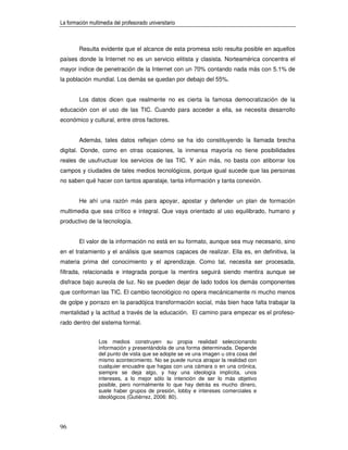 La formación multimedia del profesorado universitario



        Resulta evidente que el alcance de esta promesa solo resulta posible en aquellos
países donde la Internet no es un servicio elitista y clasista. Norteamérica concentra el
mayor índice de penetración de la Internet con un 70% contando nada más con 5.1% de
la población mundial. Los demás se quedan por debajo del 55%.


        Los datos dicen que realmente no es cierta la famosa democratización de la
educación con el uso de las TIC. Cuando para acceder a ella, se necesita desarrollo
económico y cultural, entre otros factores.


        Además, tales datos reflejan cómo se ha ido constituyendo la llamada brecha
digital. Donde, como en otras ocasiones, la inmensa mayoría no tiene posibilidades
reales de usufructuar los servicios de las TIC. Y aún más, no basta con atiborrar los
campos y ciudades de tales medios tecnológicos, porque igual sucede que las personas
no saben qué hacer con tantos aparataje, tanta información y tanta conexión.


        He ahí una razón más para apoyar, apostar y defender un plan de formación
multimedia que sea crítico e integral. Que vaya orientado al uso equilibrado, humano y
productivo de la tecnología.


        El valor de la información no está en su formato, aunque sea muy necesario, sino
en el tratamiento y el análisis que seamos capaces de realizar. Ella es, en definitiva, la
materia prima del conocimiento y el aprendizaje. Como tal, necesita ser procesada,
filtrada, relacionada e integrada porque la mentira seguirá siendo mentira aunque se
disfrace bajo aureola de luz. No se pueden dejar de lado todos los demás componentes
que conforman las TIC. El cambio tecnológico no opera mecánicamente ni mucho menos
de golpe y porrazo en la paradójica transformación social, más bien hace falta trabajar la
mentalidad y la actitud a través de la educación. El camino para empezar es el profeso-
rado dentro del sistema formal.


                 Los medios construyen su propia realidad seleccionando
                 información y presentándola de una forma determinada. Depende
                 del punto de vista que se adopte se ve una imagen u otra cosa del
                 mismo acontecimiento. No se puede nunca atrapar la realidad con
                 cualquier encuadre que hagas con una cámara o en una crónica,
                 siempre se deja algo, y hay una ideología implícita, unos
                 intereses, a lo mejor sólo la intención de ser lo más objetivo
                 posible, pero normalmente lo que hay detrás es mucho dinero,
                 suele haber grupos de presión, lobby e intereses comerciales e
                 ideológicos (Gutiérrez, 2006: 80).




96
 