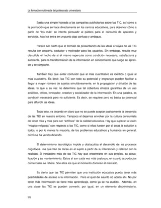 La formación multimedia del profesorado universitario



        Basta una simple hojeada a las campañas publicitarias sobre las TIC, así como a
la promoción que se hace directamente en los centros educativos, para observar cómo a
partir de “los más” se intenta persuadir al público para el consumo de aparatos y
servicios. Aquí se entra en un punto algo confuso y ambiguo.


        Parece ser cierto que el formato de presentación de las ideas a través de las TIC
resulta ser atractivo, seductor y motivador para los usuarios. Sin embargo, resulta muy
discutible el hecho de si el mismo repercute como condición necesaria, satisfactoria y
suficiente, para la transformación de la información en conocimiento que luego se apren-
de y se comparte.


        También hay que evitar confundir que el más cuantitativo es idéntico o igual al
más cualitativo. Es decir, las TIC con todo su potencial y engranaje pueden facilitar a
llegar a mayor número de sujetos simultáneamente, en la propagación y difusión de las
ideas, lo que a su vez no determina que tal cobertura ofrezca garantías de un uso
analítico, crítico, innovador, creativo y socializador de la información. En una palabra, es
condición necesaria pero no suficiente. Es decir, se requiere pero no basta su potencial
para difundir las ideas.


        Todo esto, va dejando en claro que no se puede aceptar pasivamente la presencia
de las TIC en nuestro entorno. Tampoco el dejarnos envolver por la cultura consumista
de tener más y más para ser “artífices” de la calidad educativa. Hay que superar la visión
“mágico-religiosa” con respecto a las TIC, como si ellas fuesen por sí solas la solución a
todos, o por lo menos la mayoría, de los problemas educativos y humanos en general,
como se ha venido diciendo.


        El determinismo tecnológico impide y obstaculiza el desarrollo de los procesos
cognitivos. Los que han de darse en el sujeto a partir de su interacción y relación con la
realidad. El verdadero más de las TIC hay que encontrarlo en sus precios, su actua-
lización y su mantenimiento. Estos sí son cada vez más costosos, en cuanto a productos
comerciales se refiere. Son ellos los que al momento dominan el mercado.


        Es cierto que las TIC permiten que una institución educativa pueda tener más
posibilidades de acceso a la información. Pero el quid del asunto no acaba ahí. No por
tener más información se tiene más aprendizaje, como ya se ha aludido. Además, en
una clase las TIC se pueden convertir, por igual, en un elemento discriminatorio,


98
 