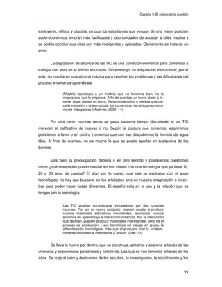 Capítulo II: El estado de la cuestión



excluyente, elitista y clasista, ya que los estudiantes que vengan de una mejor posición
socio-económica, tendrán más facilidades y oportunidades de acceder a tales medios y
se podría concluir que ellos son más inteligentes y aplicados. Obviamente se trata de un
error.


         La disposición de alcance de las TIC es una condición elemental para comenzar a
trabajar con ellas en el ámbito educativo. Sin embargo, su adquisición institucional, por sí
sola, no resulta en una pócima mágica para resolver los problemas y las dificultades del
proceso enseñanza-aprendizaje.

                Añadirle tecnología a un modelo que no funciona bien, no lo
                mejora sino que lo empeora. A fin de cuentas, un burro atado a In-
                ternet sigue siendo un burro. Es increíble cómo a medida que cre-
                ce la inversión y la tecnología, los contenidos han sido progresiva-
                mente más pobres (Martínez, 2006: 14).


         Por otra parte, muchas veces se gasta bastante tiempo discutiendo si las TIC
merecen el calificativo de nuevas o no. Según la postura que tomemos, esgrimimos
posiciones a favor o en contra y creemos que con eso descubrimos la fórmula del agua
tibia. Al final de cuentas, no es mucho lo que se puede aportar en cualquiera de los
bandos.


         Más bien, la preocupación debería ir en otro sentido y plantearnos cuestiones
como ¿qué novedades puedo realizar en mis clases con una tecnología que ya lleva 10,
20 o 30 años de creada? El afán por lo nuevo, que trae su explosión con el auge
tecnológico, no hay que buscarlo en los artefactos sino en nuestra imaginación e inven-
tiva para poder hacer cosas diferentes. El desafío está en el uso y la relación que se
tengan con la tecnología.


                Las TIC pueden considerarse innovadoras por dos grandes
                razones. Por ser un nuevo producto: pueden ayudar a producir
                nuevos materiales educativos inexistentes, aportando nuevos
                entornos de aprendizaje e interacción didáctica. Por la interacción
                que facilitan; pueden producir materiales interesantes, pero es el
                proceso de producción y sus beneficios (el trabajo en grupo, la
                alfabetización tecnológica) más que el producto final lo verdade-
                ramente innovador e interesante (Cebrián, 2006: 33).


         Se lleva lo nuevo por dentro, que se construye, alimenta y sostiene a través de las
vivencias y experiencias personales y colectivas. Las que se van teniendo a través de los
años. Se forja al calor y dedicación de los estudios, la investigación, la socialización y los


                                                                                                    99
 
