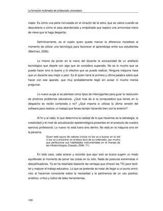 La formación multimedia del profesorado universitario



viajes. Es como una perla incrustada en el corazón de la ostra, que se valora cuando es
descubierta o como el arpa abandonada y empolvada que espera una armoniosa mano
de nieve que la haga despertar.


        Definitivamente, es el sujeto quien puede marcar la diferencia novedosa al
momento de utilizar una tecnología para favorecer el aprendizaje entre sus estudiantes
(Martínez, 2006).


        Lo mismo da poner en la mano del docente la exclusividad de un artefacto
tecnológico que dejarle con algo que se considera superado. No es lo mucho que se
pueda hacer sino lo bueno y lo efectivo que se pueda realizar. Ninguna máquina hace
que un docente sea mejor o peor. Es él quien tiene la primera y última palabra sobre qué
hacer con ese aparato, que muy probablemente llegó sin avisar ni mucho menos
preguntar.


        Lo nuevo surge si se plantean otros tipos de interrogantes para guiar la resolución
de prístinos problemas educativos. ¿Qué mas da si la computadora que tienes en tu
despacho es recién comprada o no? ¿Qué importa si utilizas la última versión del
software para realizar un trabajo que llevas tiempo haciendo bien con la anterior?


        Al fin y al cabo, lo que determina la calidad de lo que hacemos es la estrategia, la
creatividad y el nivel de actualización epistemológica presentes en el producto de nuestro
ejercicio profesional. Lo nuevo no está fuera sino dentro. No está en la máquina sino en
la persona.
                 Quien esté ayuno de valores cívicos no los va a buscar en la red
                 ni los va a encontrar en el disco duro de su ordenador, por mucho
                 que perfeccione sus habilidades instrumentales en el manejo de
                 las infotecnologías (Casado, 2006: 71).


        En todo caso, cabe aclarar y recordar que aquí solo se busca sugerir un modo
equilibrado al momento de poner las cosas en su sitio. Nada de posturas extremistas ni
descalificadoras. Ya se ha reseñado bastante las ventajas que ofrecen las TIC para facili-
tar y mejorar el trabajo educativo. Lo que se pretende es tratar de llegar a un punto armó-
nico al hacernos consciente sobre la necesidad y la pertinencia de un uso positivo,
analítico, crítico y lúdico de tales herramientas.




100
 