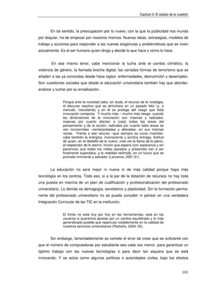 Capítulo II: El estado de la cuestión



       En tal sentido, la preocupación por lo nuevo, con la que la publicidad nos inunda
por doquier, ha de empezar por nosotros mismos. Nuevas ideas, estrategias, modelos de
trabajo y acciones para responder a las nuevas exigencias y problemáticas que se viven
actualmente. Es el ser humano quien dirige y decide lo que hace y cómo lo hace.


        En ese mismo tenor, cabe mencionar la lucha ante el cambio climático, la
violencia de género, la llamada brecha digital, las variadas formas de terrorismo que se
añaden a las ya conocidas desde hace siglos: enfermedades, desnutrición y desempleo.
Son cuestiones sociales que desde la educación universitaria también hay que abordar,
analizar y luchar por su erradicación.


               Porque ante la novedad cabe, sin duda, el recurso de la nostalgia,
               el discurso reactivo que se atrinchera en un pasado feliz (y, a
               menudo, inexistente) y en él se protege del riesgo que toda
               innovación comporta. Y mucho más – mucho más riesgo- cuando
               las dimensiones de la innovación son masivas y radicales:
               masivas por cuanto afectan a (casi) todas las áreas del
               pensamiento y de la acción; radicales por cuanto tales áreas se
               ven concernidas –reinterpretadas y alteradas- en sus mismas
               raíces. Frente a ese recurso –que siempre es curso invertido-
               cabe también la enérgica, inconsciente y acrítica entrega. Actitud
               de quien, en el destello de lo nuevo, cree ver la llama de lo pleno,
               el resplandor de lo eterno: ficción que espera (con esperanza y sin
               paciencia) que todos los males pasados y presentes van a ser
               finalmente superados, y la realidad redimida, en un futuro que se
               promete inminente y salvador (Lanceros, 2001:31).


       La educación no será mejor ni nueva ni de más calidad porque haya más
tecnología en los centros. Todo eso, si a la par de la dotación de recursos no hay toda
una puesta en marcha de un plan de cualificación y profesionalización del profesorado
universitario. Lo demás es demagogia, esnobismo y plasticidad. Sin la formación perma-
nente del profesorado universitario no se puede concebir ni pensar en una verdadera
Integración Curricular de las TIC en la institución.


               El límite no está hoy por hoy en las herramientas, está en los
               usuarios si queremos apostar por un cambio equilibrado y lo más
               generalizado posible que repercuta notablemente en la calidad de
               nuestros servicios universitarios (Pedreño, 2004: 55).


       Sin embargo, lamentablemente se comete el error de creer que es suficiente con
que el número de computadoras por estudiante sea cada vez menor, para garantizar un
óptimo trabajo con las nuevas tecnologías o para decir tan siquiera que se está
innovando. Y se actúa como algunos políticos o autoridades civiles, bajo los efectos


                                                                                                  101
 