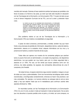 La formación multimedia del profesorado universitario



narcótico del mercado. Quienes al hacer alarde de cambiar las butacas por portátiles o de
llevar el acceso a la Internet a las aulas, ya creen que todo está resuelto en educación
con las Tecnologías de la Información y la Comunicación (TIC). Y lo peor de todo es que
a eso le llaman Integración Curricular de las TIC y así se lo creen y pretenden hacer
creer.
                 Lo cierto es que en la sociedad del conocimiento, el ordenador
                 forma parte de nuestras vidas y de la misma manera que pocos
                 conciben trabajar sin su ayuda, va a ser impensable no tener
                 acceso a la tecnología para aprender. Sin embargo, el éxito no
                 radica en el ancho de banda ni en la potencia de los ordenadores,
                 sino que radica, como ha sido siempre, en las personas (Martínez,
                 2006: 7).


         Otro problema relativo al uso de las Tecnologías de la Información y la
Comunicación (TIC) es el relativo a la estabilidad y la seguridad.


         A pesar de toda la bonanza, promocionada y vendida, también hay que hacer
frente a las amenazas de pérdida de información, desperfecto técnico, caída del sistema,
desconexión, atascos en la autopista virtual, ataques informáticos con los virus y la
presencia de hackers y crackers haciendo de las suyas.


         Todas ellas son apenas una muestra de los constantes peligros que acechan
tanto al usuario final como al administrador y al creador de programas y de dispositivos
electrónicos. Los que pueden ser muy bueno, pero aún no ofrece seguridad total y
absoluta en un 100%. Por eso, se han tenido que buscar paliativos como son: los
antivirus, las redes paralelas, los spyware, las contraseñas alfanuméricas de unos 8
caracteres y los firewalls.


         De todas formas, el espacio electrónico sigue siendo inestable e inseguro a la par
de todas sus luces y potencialidades. Como las herramientas tecnológicas están siendo
reconstruidas y reconfiguradas constantemente, entonces se hacen más proclives a ser
más vulnerables. Por ejemplo, si el servicio eléctrico se estropea toda la red se viene
abajo y hay que esperar hasta que se le reestablezca para continuar usando tales
aparatos (Echeverría, 1999).


         En resumidas cuentas, con las Tecnologías de la Información y la Comunicación
(TIC) ni lo uno ni lo otro, es decir ni todo es frustración ni todo es fascinación. No es cierto
que nos devuelvan al paraíso perdido entre el polvo y el olvido; así como tampoco, es



102
 