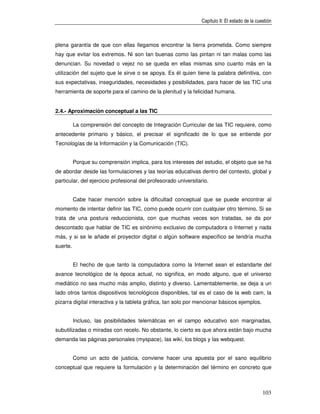 Capítulo II: El estado de la cuestión



plena garantía de que con ellas llegamos encontrar la tierra prometida. Como siempre
hay que evitar los extremos. Ni son tan buenas como las pintan ni tan malas como las
denuncian. Su novedad o vejez no se queda en ellas mismas sino cuanto más en la
utilización del sujeto que le sirve o se apoya. Es él quien tiene la palabra definitiva, con
sus expectativas, inseguridades, necesidades y posibilidades, para hacer de las TIC una
herramienta de soporte para el camino de la plenitud y la felicidad humana.


2.4.- Aproximación conceptual a las TIC

          La comprensión del concepto de Integración Curricular de las TIC requiere, como
antecedente primario y básico, el precisar el significado de lo que se entiende por
Tecnologías de la Información y la Comunicación (TIC).


          Porque su comprensión implica, para los intereses del estudio, el objeto que se ha
de abordar desde las formulaciones y las teorías educativas dentro del contexto, global y
particular, del ejercicio profesional del profesorado universitario.


          Cabe hacer mención sobre la dificultad conceptual que se puede encontrar al
momento de intentar definir las TIC, como puede ocurrir con cualquier otro término. Si se
trata de una postura reduccionista, con que muchas veces son tratadas, se da por
descontado que hablar de TIC es sinónimo exclusivo de computadora o Internet y nada
más, y si se le añade el proyector digital o algún software específico se tendría mucha
suerte.


          El hecho de que tanto la computadora como la Internet sean el estandarte del
avance tecnológico de la época actual, no significa, en modo alguno, que el universo
mediático no sea mucho más amplio, distinto y diverso. Lamentablemente, se deja a un
lado otros tantos dispositivos tecnológicos disponibles, tal es el caso de la web cam, la
pizarra digital interactiva y la tableta gráfica, tan solo por mencionar básicos ejemplos.


          Incluso, las posibilidades telemáticas en el campo educativo son marginadas,
subutilizadas o miradas con recelo. No obstante, lo cierto es que ahora están bajo mucha
demanda las páginas personales (myspace), las wiki, los blogs y las webquest.


          Como un acto de justicia, conviene hacer una apuesta por el sano equilibrio
conceptual que requiere la formulación y la determinación del término en concreto que



                                                                                                103
 