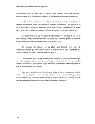 La formación multimedia del profesorado universitario



estamos abordando. En este caso, la tabla 2.1 nos presenta una mirada múltiple y
panorámica de cómo han sido definidas las TIC por diversos enfoques o perspectivas.


        En tal sentido, no sólo se toma el punto de vista de autores particulares sino
también la postura de ciertas instituciones de renombre internacional y que juegan un rol
en el mundo de la tecnología educativa. Todas ellas guardan cierta relación de seme-
janza entre sí aunque también resultan evidentes sus sutiles o marcadas diferencias.


        Son diez definiciones que nos dicen abiertamente que el concepto de las TIC es
rico, complejo, amplio y multidisciplinario. Por lo que resulta en una quimera el pretender
encapsularlo dentro de una perspectiva personal o institucional.


        Sin embargo, tal situación no es óbice para formular otros tipos de
conceptualizaciones que introduzcan mejoras o matizaciones a las ya conocidas y/o
aceptadas en la comunidad científica, educativa y social.


        Porque es una tarea y una preocupación de todos, tanto del ingeniero electrónico,
como del educador, el informático, el sociólogo o el físico; la definición de las TIC
conlleva establecer la posición que ocupa dentro de los diferentes ámbitos sociales en
que se desenvuelve el ser humano.


        A su vez, el gesto humano de nombrarlas utilizando los términos convencionales
del idioma evoca no solo la cosmovisión del sujeto sino también que verbaliza y tematiza
las posibilidades, las funciones, las limitaciones y las propiedades que las diferencian de
otras producciones científicas y con las que guardan cierta semejanza.




104
 
