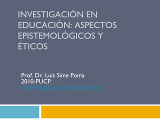INVESTIGACIÓN EN EDUCACIÓN: ASPECTOS EPISTEMOLÓGICOS Y ÉTICOS Prof. Dr. Luis Sime Poma 2010-PUCP http:// blog.pucp.edu.pe / luissime   