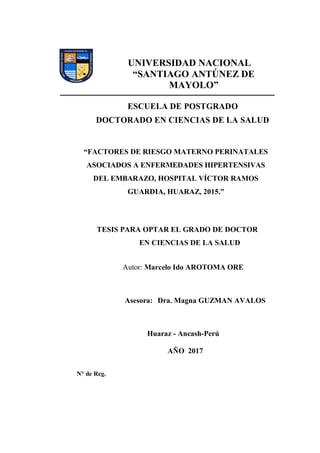 UNIVERSIDAD NACIONAL
“SANTIAGO ANTÚNEZ DE
MAYOLO”
ESCUELA DE POSTGRADO
DOCTORADO EN CIENCIAS DE LA SALUD
“FACTORES DE RIESGO MATERNO PERINATALES
ASOCIADOS A ENFERMEDADES HIPERTENSIVAS
DEL EMBARAZO, HOSPITAL VÍCTOR RAMOS
GUARDIA, HUARAZ, 2015.”
TESIS PARA OPTAR EL GRADO DE DOCTOR
EN CIENCIAS DE LA SALUD
Autor: Marcelo Ido AROTOMA ORE
Asesora: Dra. Magna GUZMAN AVALOS
Huaraz - Ancash-Perú
AÑO 2017
N° de Reg.
 