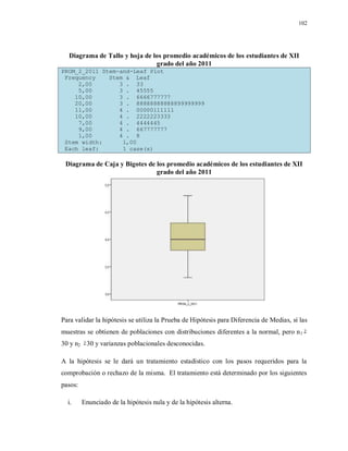 102
Diagrama de Tallo y hoja de los promedio académicos de los estudiantes de XII
grado del año 2011
PROM_2_2011 Stem-and-Leaf Plot
Frequency Stem & Leaf
2,00 3 . 33
5,00 3 . 45555
10,00 3 . 6666777777
20,00 3 . 88888888888899999999
11,00 4 . 00000111111
10,00 4 . 2222223333
7,00 4 . 4444445
9,00 4 . 667777777
1,00 4 . 8
Stem width: 1,00
Each leaf: 1 case(s)
Diagrama de Caja y Bigotes de los promedio académicos de los estudiantes de XII
grado del año 2011
Para validar la hipótesis se utiliza la Prueba de Hipótesis para Diferencia de Medias, sí las
muestras se obtienen de poblaciones con distribuciones diferentes a la normal, pero n1
30 y n2 30 y varianzas poblacionales desconocidas.
A la hipótesis se le dará un tratamiento estadístico con los pasos requeridos para la
comprobación o rechazo de la misma. El tratamiento está determinado por los siguientes
pasos:
i. Enunciado de la hipótesis nula y de la hipótesis alterna.
 