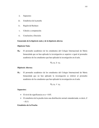 103
ii. Supuestos
iii. Estadístico de la prueba
iv. Región de Rechazo
v. Cálculo y comparación
vi. Conclusión y Decisión
Enunciado de la hipótesis nula y de la hipótesis alterna
Hipótesis Nula:
H0: El promedio académico de los estudiantes del Colegio Internacional de María
Inmaculada que no han aplicado la investigación es superior o igual al promedio
académico de los estudiantes que han aplicado la investigación en el aula.
Hipótesis Alterna:
H1: El promedio académico de los estudiantes del Colegio Internacional de María
Inmaculada que no han aplicado la investigación es inferior al promedio
académico de los estudiantes que han aplicado la investigación en el aula.
Supuestos:
 El nivel de significancia es α = 0.05.
 El estadístico de la prueba tiene una distribución normal estandarizada; es decir, Z
~ (0,1)
Estadístico de la Prueba
 