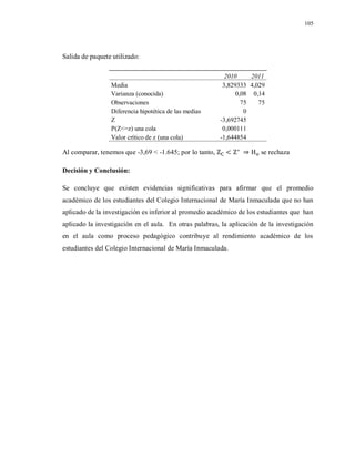 105
Salida de paquete utilizado:
2010 2011
Media 3,829333 4,029
Varianza (conocida) 0,08 0,14
Observaciones 75 75
Diferencia hipotética de las medias 0
Z -3,692745
P(Z<=z) una cola 0,000111
Valor crítico de z (una cola) -1,644854
Al comparar, tenemos que -3,69 < -1.645; por lo tanto, se rechaza
Decisión y Conclusión:
Se concluye que existen evidencias significativas para afirmar que el promedio
académico de los estudiantes del Colegio Internacional de María Inmaculada que no han
aplicado de la investigación es inferior al promedio académico de los estudiantes que han
aplicado la investigación en el aula. En otras palabras, la aplicación de la investigación
en el aula como proceso pedagógico contribuye al rendimiento académico de los
estudiantes del Colegio Internacional de María Inmaculada.
 