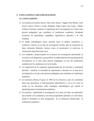 107
5. CONCLUSIONES Y RECOMENDACIONES
5.1. CONCLUSIONES
 La existencia de muchos autores tales como: Kemis, Taggart, Pozo Melina Ariel
Zisma, Latorre, Ellioot y rosetto, Rapaport, Edgar Lopez, Jose Lopez, Gladys
Valdivia: Permiten visualizar la importancia de la investigación en el aula como
proceso pedagógico que contribuye al rendimiento académico, brindando
escenarios de aprendizajes, agradables, significativos aplicados a la vida
cotidiana.
 El diseño metodológico mixto, permitió hacer el análisis cuantitativo, y
cualitativo, inmerso en un tipo de investigación Acción, para la recolección de
datos utilizando diferentes técnicas como el cuestionario, la entrevista, la
información electrónica entre otros.
 Los resultados proporcionados en el proceso de investigación desarrollado se
convierte en un diagnostico, que permitirá la implementación de una propuesta de
investigación en el aula como proceso pedagógico en pro del rendimiento
académico de los estudiantes en el nivel medio.
 La congruencia de las respuestas proporcionadas por los docentes y estudiantes
permiten visualizar la necesidad de capacitación a docentes en el tema de la
investigación en el aula como proceso pedagógico que contribuye al rendimiento
académico
 Los docentes afirman el apoyo al 100% de los directivos, pero los estudiantes
dicen que desconocen el funcionamiento administrativo y no se les toma en
cuenta en las decisiones sobre estrategias metodológicas que facilita el
aprendizaje para el mejoramiento académico.
 Es necesario implementar la investigación en el aula con todos sus parámetros
para orientar a los estudiantes, con temas programados aplicados a la vida diaria,
donde el estudiante se hace protagonista de su formación fortaleciendo el
rendimiento académico.
 