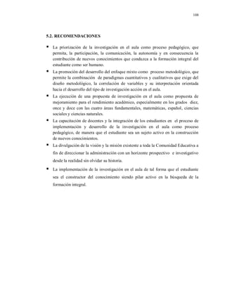 108
5.2. RECOMENDACIONES
 La priorización de la investigación en el aula como proceso pedagógico, que
permita, la participación, la comunicación, la autonomía y en consecuencia la
contribución de nuevos conocimientos que conduzca a la formación integral del
estudiante como ser humano.
 La promoción del desarrollo del enfoque mixto como proceso metodológico, que
permite la combinación de paradigmas cuantitativos y cualitativos que exige del
diseño metodológico, la correlación de variables y su interpretación orientada
hacia el desarrollo del tipo de investigación acción en el aula.
 La ejecución de una propuesta de investigación en el aula como propuesta de
mejoramiento para el rendimiento académico, especialmente en los grados diez,
once y doce con las cuatro áreas fundamentales, matemáticas, español, ciencias
sociales y ciencias naturales.
 La capacitación de docentes y la integración de los estudiantes en el proceso de
implementación y desarrollo de la investigación en el aula como proceso
pedagógico, de manera que el estudiante sea un sujeto activo en la construcción
de nuevos conocimientos.
 La divulgación de la visión y la misión existente a toda la Comunidad Educativa a
fin de direccionar la administración con un horizonte prospectivo e investigativo
desde la realidad sin olvidar su historia.
 La implementación de la investigación en el aula de tal forma que el estudiante
sea el constructor del conocimiento siendo pilar activo en la búsqueda de la
formación integral.
 