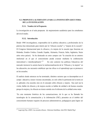 109
5.3. PROPUESTA ALTERNATIVA PARA LA INSTITUCIÓN EJECUTORA
DE LA INVESTIGACIÓN
5.3.1. Nombre de la Propuesta
La investigación en el aula propuesta de mejoramiento académico para los estudiantes
del nivel medio.
5.3.2. Introducción
Desde 1980 investigadores, responsables de la política educativa y profesionales de la
práctica han demostrado gran interés por la “eficacia escolar” y “mejora de la escuela”.
El Congreso Internacional para la eficacia y la mejora de la escuela (que funciona en
Holanda, Estados Unidos, Canadá, España, Alemania, Francia, Italia, Inglaterra, Suiza
entre otros países). Se ha destacado en estos campos con “la creación de un entorno
intelectual en el que el conocimiento pueda avanzar mediante la colaboración
intercultural e interdisciplinaria”.35
En este contexto las políticas Educativas del
mercado iniciaron la carrera hacia la institucionalización de la “Eficacia y la mejora” en
las educación, era necesario establecer que tan eficaz es el aprendizaje que se promueve
en las escuelas.
El análisis desde entonces no ha terminado, distintos sectores que se desempeñan en el
campo educativo, tienen visiones encontradas, no solo sobre lo pertinente de la teoría en
sí, aplicada a las escuelas sino en el concepto sobre eficacia y mejora. Sea cual sea la
visión, hablar de eficacia y de mejora escolar es hablar de calidad o de buenas escuelas
porque la mejora y la eficacia no tienen sentido sin el referente de la calidad como meta.
¨En este momento histórico de las comunicaciones, de lo que se ha llamado las
tecnologías de la comunicación y la información (TIC), presentes en el ámbito del
conocimiento humano requiere de procesos administrativos, pedagógicos para lograr así
35
Lagerwejj Nijs. (2005) Las escuelas eficaces. Ediciones Santillana, Aula XXI. Madrid Pág.1
 