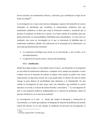 110
nuevas escuelas con instrumentos eficaces y eficiencia, que contribuyan al logro de las
metas de calidad36
.¨
La investigación en el aula como proceso pedagógico requiere del desarrollo de nuevas
estrategias de aprendizaje que contribuye al mejoramiento académico más que
rendimiento académico, es decir que exige la formación continua y secuencial que le
permita al estudiante ser dueño de sí mismo, en el buen sentido de la palabra, para que
pueda desarrollar sus potencialidades, habilidades para desempeñarse no solo como un
estudiante sino como un investigador en el que se incrementa la habilidad para el
rendimiento académico, debido a las influencias de la tecnología de la información a la
cual están permanentemente sometidos.
 La evaluación tecnológica que incide en el conocimiento y, por lo tanto, en la
actividad educativa.
 La aparición de nuevas teorías y técnicas del aprendizaje
5.3.3. Justificación
Desde hace algún tiempo se viene dando interés al deseo por desarrollar la investigación
en casi todas las instituciones educativas a cualquier nivel, aunque este propósito se hace
evidente solo en el momento de realizar el trabajo como opción de grado. Esta visión
reduccionista no deja hacer lectura de lo que puede darse al interior del aula en donde
emerge un gran abanico de posibilidades para adentrarse a lo impredecible. En este
sentido la investigación de aula surge como una alternativa que posibilita la acción
educativa en el aula y lo hacen de manera flexible e innovadora. 37
“ La investigación de
aula es una propuesta didáctica fundamentada en la solución de problemas, desde los
procesos formativos, en el seno de la academia".
La investigación en el aula es fuente que inspira la búsqueda y construcción de
conocimiento, y es motor que impulsa a la búsqueda de solución de problemas de acuerdo
interés del alumno. Es en este sentido, la mediación de procesos de investigación, el
36
Ídem.
37
González Agudelo 2002 Colombia pág.1
 