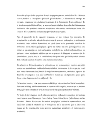 111
desarrollo y logro de los proyectos de aula propugnan por una actitud científica, bien sea
visto a partir de la disciplina o profesión que se aborde. Las dinámicas de este tipo de
proyectos exigen que los estudiantes trasciendan de la formulación de un problema y de
la simple consulta bibliográfica y se vean en la necesidad de desarrollar habilidades para
enfrentarse a los procesos, vivencias, búsqueda de soluciones o las metas que lleven a la
solución de los problemas o situaciones problemáticas escogidas.
Para el desarrollo de la siguiente propuesta, se han revisado los conceptos de
investigación en el aula, además los conceptos de proceso pedagógico, y rendimiento
académico como variable dependiente, de igual forma se ha procurado identificar la
pertinencia en la práctica pedagógica a partir del trabajo de aula, que requiere de una
postura y una apuesta por parte del docente en todo lo que es la transformación de su
quehacer, como interlocutor válido o par en un proceso de búsqueda y construcción de
conocimiento, que no sólo es el conocimiento disciplinar sino que incluye otros ámbitos
de la realidad social en el cual los seres humanos interactúan.
En el proceso de investigación, la aplicación de los instrumentos y técnicas, permitió
obtener un resultado que evidencio la necesidad de implementar la investigación en el
aula como herramienta que permite el mejoramiento académico, brindando espacios de
desarrollo investigativo, en el cual los Directivos tienen que ser el principal apoyo para
llevar a cabo la propuesta (ver gráficos 8 y 9)
De la misma manera, cabe mencionar que el Colegio Internacional de María Inmaculada,
tiene una Misión y Visión centrada en la vivencia del Evangelio, es decir que el proceso
pedagógico está centrado en la vivencia de los valores que dignifica al ser humano.
Por tanto, la investigación en el aula como proceso pedagógico sustentado por autores
como Ignacio pozo, Makarenco, Flores Ochoa, Piaget, Edgar Morin Carlos Garner, en las
diferentes formas de concebir los estilos pedagógicos resaltan la importancia de una
Educación, donde el estudiante es el protagonista de su desarrollo, que la Educación
basada en la investigación como proceso pedagógico contribuirá al mejoramiento
académico.
 