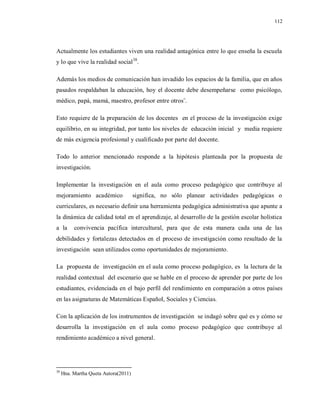 112
Actualmente los estudiantes viven una realidad antagónica entre lo que enseña la escuela
y lo que vive la realidad social38
.
Además los medios de comunicación han invadido los espacios de la familia, que en años
pasados respaldaban la educación, hoy el docente debe desempeñarse como psicólogo,
médico, papá, mamá, maestro, profesor entre otros¨.
Esto requiere de la preparación de los docentes en el proceso de la investigación exige
equilibrio, en su integridad, por tanto los niveles de educación inicial y media requiere
de más exigencia profesional y cualificado por parte del docente.
Todo lo anterior mencionado responde a la hipótesis planteada por la propuesta de
investigación.
Implementar la investigación en el aula como proceso pedagógico que contribuye al
mejoramiento académico significa, no sólo planear actividades pedagógicas o
curriculares, es necesario definir una herramienta pedagógica administrativa que apunte a
la dinámica de calidad total en el aprendizaje, al desarrollo de la gestión escolar holística
a la convivencia pacífica intercultural, para que de esta manera cada una de las
debilidades y fortalezas detectados en el proceso de investigación como resultado de la
investigación sean utilizados como oportunidades de mejoramiento.
La propuesta de investigación en el aula como proceso pedagógico, es la lectura de la
realidad contextual del escenario que se hable en el proceso de aprender por parte de los
estudiantes, evidenciada en el bajo perfil del rendimiento en comparación a otros países
en las asignaturas de Matemáticas Español, Sociales y Ciencias.
Con la aplicación de los instrumentos de investigación se indagó sobre qué es y cómo se
desarrolla la investigación en el aula como proceso pedagógico que contribuye al
rendimiento académico a nivel general.
38
Hna. Martha Queta Autora(2011)
 