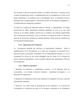 113
Por otra parte, la fase de recolección de datos y el análisis del mismo se reconoce como
el punto de partida para iniciar la implementación de la investigación en el aula en los
grados duodécimos y los profesores que se desempeñan hacia la búsqueda de nuevas
estrategias para el fortalecimiento y renovación del PEC, de las prácticas pedagógicas, y
el mejoramiento del rendimiento académico.
En síntesis los colegios de educación media de Panamá y especialmente el Colegio
internacional de María Inmaculada, pretenden abandonar la crisis en la que están
inmersas en los últimas décadas, inercias que se evidencia con reformas fragmentadas
que no bastan para movilizarlas, lo que se necesita es un ataque de frente a la estructura
actual de la escuela que reemplace los métodos absolutos, de dirección, de enseñanza, de
los relacionados interpersonales.
5.3.4. Importancia de la Propuesta
La investigación pretende dar relevancia al mejoramiento académico desde la
implementación de la Investigación en el Aula, que presuponen la innovación de la
práctica docente y que permite al estudiante vivir la cotidianidad del asombro, y a su vez
comprender los efectos de una acción pedagógica que da cuenta de la existencia de
nuevas maneras de aprendizaje y como se pueden imbricar estos aprendizajes a Procesos
de investigación.
5.3.5. Objetivos específicos:
1. Identificar las didácticas y metodologías existentes en las diferentes áreas de
conocimiento, con relación al proceso enseñanza - aprendizaje investigativo y el
desarrollo de competencias.
2. Interpretar los fundamentos teóricos que soportan la investigación en el aula en pro del
mejoramiento académico.
3. Promover los valores como la participación de los estudiantes en el proceso de
investigación, la orientación por parte de los docentes, autonomía en los estudiantes,
 