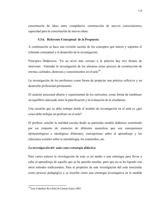 114
concertación de ideas entre compañeros, construcción de nuevos conocimientos,
capacidad para la concertación de nuevas ideas.
5.3.6. Referente Conceptual de la Propuesta
A continuación se hace una revisión sucinta de los conceptos que nutren y soportan el
referente conceptual y el desarrollo de la investigación.
Principios Didácticos: ¨En un nivel más cercano a la práctica hay tres formas de
intervenir. Entender la investigación de los alumnos como proceso de construcción de
normas, actitudes, destrezas y conocimientos en el aula39
¨.
La investigación de los profesores como forma de propiciar una práctica reflexiva y un
desarrollo profesional permanente.
El carácter procesual abierto y experimental de los currículos, como forma de establecer
un equilibrio adecuado entre la planificación y la evaluación de la enseñanza.
Una cuestión que se debe trabajar desde el modelo de investigación en el aula es ¿qué
cosas debe trabajar un profesor en el aula?
El profesor concibe la realidad escolar desde su particular modelo didáctico constituido
por un conjunto de creencias de diferente naturaleza que son concepciones
epistemológicas e ideológicas diferentes, concepciones sobre el aprendizaje y las
relaciones sociales sobre la metodología, los contenidos, etc.
La investigación del aula como estrategia didáctica
Para varios autores la investigación de aula es un medio o una estrategia para llevar a
cabo el aprendizaje de aquello que se ha querido enseñar, pero que no se ha logrado con
otros métodos tradicionales. Para el propósito de esta investigación del aula trasciende
como proceso pedagógico y se inscribe como una estrategia investigativa en la medida
39
Luís Caballero Rev.Ped.24.Caracas Enero 2003
 