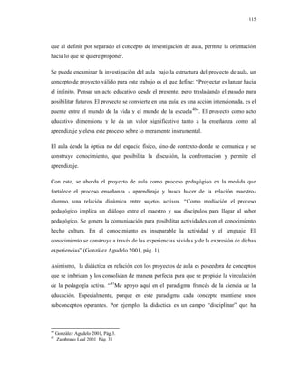 115
que al definir por separado el concepto de investigación de aula, permite la orientación
hacia lo que se quiere proponer.
Se puede encaminar la investigación del aula bajo la estructura del proyecto de aula, un
concepto de proyecto válido para este trabajo es el que define: “Proyectar es lanzar hacia
el infinito. Pensar un acto educativo desde el presente, pero trasladando el pasado para
posibilitar futuros. El proyecto se convierte en una guía; es una acción intencionada, es el
puente entre el mundo de la vida y el mundo de la escuela40
”. El proyecto como acto
educativo dimensiona y le da un valor significativo tanto a la enseñanza como al
aprendizaje y eleva este proceso sobre lo meramente instrumental.
El aula desde la óptica no del espacio físico, sino de contexto donde se comunica y se
construye conocimiento, que posibilita la discusión, la confrontación y permite el
aprendizaje.
Con esto, se aborda el proyecto de aula como proceso pedagógico en la medida que
fortalece el proceso enseñanza - aprendizaje y busca hacer de la relación maestro-
alumno, una relación dinámica entre sujetos activos. “Como mediación el proceso
pedagógico implica un diálogo entre el maestro y sus discípulos para llegar al saber
pedagógico. Se genera la comunicación para posibilitar actividades con el conocimiento
hecho cultura. En el conocimiento es inseparable la actividad y el lenguaje. El
conocimiento se construye a través de las experiencias vividas y de la expresión de dichas
experiencias” (González Agudelo 2001, pág. 1).
Asimismo, la didáctica en relación con los proyectos de aula es poseedora de conceptos
que se imbrican y los consolidan de manera perfecta para que se propicie la vinculación
de la pedagogía activa. “41
Me apoyo aquí en el paradigma francés de la ciencia de la
educación. Especialmente, porque en este paradigma cada concepto mantiene unos
subconceptos operantes. Por ejemplo: la didáctica es un campo “disciplinar” que ha
40
González Agudelo 2001, Pág.3.
41
Zambrano Leal 2001 Pág. 31
 