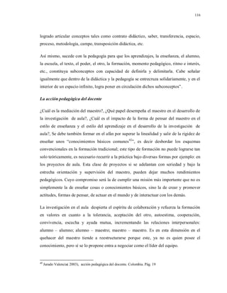116
logrado articular conceptos tales como contrato didáctico, saber, transferencia, espacio,
proceso, metodología, campo, transposición didáctica, etc.
Así mismo, sucede con la pedagogía para que los aprendizajes, la enseñanza, el alumno,
la escuela, el texto, el poder, el otro, la formación, momento pedagógico, ritmo e interés,
etc., constituya subconceptos con capacidad de definirla y delimitarla. Cabe señalar
igualmente que dentro de la didáctica y la pedagogía se entrecruza solidariamente, y en el
interior de un espacio infinito, logra poner en circulación dichos subconceptos”.
La acción pedagógica del docente
¿Cuál es la mediación del maestro?, ¿Qué papel desempeña el maestro en el desarrollo de
la investigación de aula?, ¿Cuál es el impacto de la forma de pensar del maestro en el
estilo de enseñanza y el estilo del aprendizaje en el desarrollo de la investigación de
aula?, Se debe también formar en el afán por superar la linealidad y salir de la rigidez de
enseñar unos “conocimientos básicos comunes42
”, es decir desbordar los esquemas
convencionales en la formación tradicional; este tipo de formación no puede lograrse tan
solo teóricamente, es necesario recurrir a la práctica bajo diversas formas por ejemplo: en
los proyectos de aula. Esta clase de proyectos si se adelantan con seriedad y bajo la
estrecha orientación y supervisión del maestro, pueden dejar muchos rendimientos
pedagógicos. Cuyo compromiso será la de cumplir una misión más importante que no es
simplemente la de enseñar cosas o conocimientos básicos, sino la de crear y promover
actitudes, formas de pensar, de actuar en el mundo y de interactuar con los demás.
La investigación en el aula despierta el espíritu de colaboración y refuerza la formación
en valores en cuanto a la tolerancia, aceptación del otro, autoestima, cooperación,
convivencia, escucha y ayuda mutua, incrementando las relaciones interpersonales:
alumno – alumno; alumno – maestro; maestro – maestro. Es en esta dimensión en el
quehacer del maestro tiende a reestructurarse porque este, ya no es quien posee el
conocimiento, pero sí se lo propone entra a negociar como el líder del equipo.
42
Jurado Valencia( 2003), acción pedagógica del docente. Colombia. Pág. 19
 