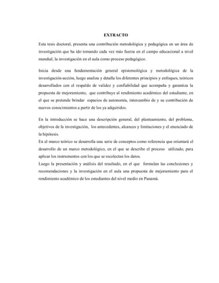 EXTRACTO
Esta tesis doctoral, presenta una contribución metodológica y pedagógica en un área de
investigación que ha ido tomando cada vez más fuerza en el campo educacional a nivel
mundial, la investigación en el aula como proceso pedagógico.
Inicia desde una fundamentación general epistemológica y metodológica de la
investigación-acción, luego analiza y detalla los diferentes principios y enfoques, teóricos
desarrollados con el respaldo de validez y confiabilidad que acompaña y garantiza la
propuesta de mejoramiento, que contribuye al rendimiento académico del estudiante, en
el que se pretende brindar espacios de autonomía, intercambio de y su contribución de
nuevos conocimientos a partir de los ya adquiridos.
En la introducción se hace una descripción general, del planteamiento, del problema,
objetivos de la investigación, los antecedentes, alcances y limitaciones y el enunciado de
la hipótesis.
En el marco teórico se desarrolla una serie de conceptos como referencia que orientará el
desarrollo de un marco metodológico, en el que se describe el proceso utilizado, para
aplicar los instrumentos con los que se recolectan los datos.
Luego la presentación y análisis del resultado, en el que formulan las conclusiones y
recomendaciones y la investigación en el aula una propuesta de mejoramiento para el
rendimiento académico de los estudiantes del nivel medio en Panamá.
 