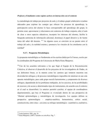117
Profesor y Estudiantes como sujetos activos en interacción con el contexto
La metodología de trabajo por proyectos de aula y el trabajo grupal colaborativo resultan
adecuados para explotar las ventajas que ofrecen los procesos de aprendizaje, la
participación activa del alumno lo hace corresponsable del aprendizaje del grupo, le
permite crear, aproximarse y relacionarse con contextos de trabajo conjunto, abre el aula
de clase a otros espacios educativos, incorpora los intereses del alumno, facilita la
búsqueda autónoma de información adicional, disminuye el papel directivo y de fuente
única del saber del docente. 43
“en algunos casos se convierte en un puente entre el
trabajo del aula y la realidad externa y promueve los vínculos de los estudiantes con la
realidad”
5.3.7. Propuesta Metodológica
La propuesta metodológica se fundamenta en los escritos dados por la Unesco, escrito por
la coordinadora del Programa de Colciencias de María Elena Manjarres.
44
¨Uno de los acuerdos relevantes a los que llegó el Equipo de la Reconstrucción
Colectiva, al observar el desarrollo de los proyectos de los investigadores de Ondas, en
sus deferentes líneas, es la manera como los caminos que tomaron muestran una
diversidad de enfoques y de procesos metodológicos imposibles de sintetizar en una sola
apuesta metodológica, pues cada grupo mezcló herramientas y componentes de diversos
enfoques, dependiendo de los problemas trabajados, de los asesores, de las posibilidades
de recursos y de acceso a determinados tipos de instrumentos, de acuerdo con el contexto
en el cual se desarrollará. Lo anterior permitió concluir, al equipo de coordinadores
departamentales, que hoy el Programa es vivenciado dentro de una perspectiva de
“libertad epistemológica y metodológica de investigación. Los equipos definen su
perspectiva epistemológica – empírico-analítica, hermenéutica, crítico social,
constructivista, entre otras–; así como su enfoque metodológico –cuantitativo, cualitativo,
43
Cerda Gutiérrez 2001, pág. 26
44
Elena Manjarres, (2007) reunidos en costa Rica. Pág. 7.
 