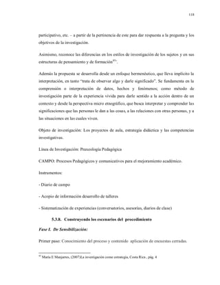 118
participativo, etc. – a partir de la pertinencia de este para dar respuesta a la pregunta y los
objetivos de la investigación.
Asimismo, reconoce las diferencias en los estilos de investigación de los sujetos y en sus
estructuras de pensamiento y de formación45
¨.
Además la propuesta se desarrolla desde un enfoque hermenéutico, que lleva implícito la
interpretación, en tanto “trata de observar algo y darle significado”. Se fundamenta en la
comprensión o interpretación de datos, hechos y fenómenos; como método de
investigación parte de la experiencia vivida para darle sentido a la acción dentro de un
contexto y desde la perspectiva micro etnográfico, que busca interpretar y comprender las
significaciones que las personas le dan a las cosas, a las relaciones con otras personas, y a
las situaciones en las cuales viven.
Objeto de investigación: Los proyectos de aula, estrategia didáctica y las competencias
investigativas.
Línea de Investigación: Praxeología Pedagógica
CAMPO: Procesos Pedagógicos y comunicativos para el mejoramiento académico.
Instrumentos:
- Diario de campo
- Acopio de información desarrollo de talleres
- Sistematización de experiencias (conversatorios, asesorías, diarios de clase)
5.3.8. Construyendo los escenarios del procedimiento
Fase I. De Sensibilización:
Primer paso: Conocimiento del proceso y contenido aplicación de encuestas cerradas.
45
María E Manjarres, (2007)La investigación como estrategia, Costa Rica , pág. 4
 