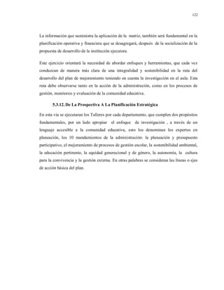 122
La información que suministra la aplicación de la matriz, también será fundamental en la
planificación operativa y financiera que se desagregará, después de la socialización de la
propuesta de desarrollo de la institución ejecutora.
Este ejercicio orientará la necesidad de abordar enfoques y herramientas, que cada vez
conduzcan de manera más clara de una integralidad y sostenibilidad en la ruta del
desarrollo del plan de mejoramiento teniendo en cuenta la investigación en el aula. Esta
ruta debe observarse tanto en la acción de la administración, como en los procesos de
gestión, monitoreo y evaluación de la comunidad educativa.
5.3.12.De La Prospectiva A La Planificación Estratégica
En esta vía se ejecutaran los Talleres por cada departamento, que cumplen dos propósitos
fundamentales, por un lado apropiar el enfoque de investigación , a través de un
lenguaje accesible a la comunidad educativa, esto los denominan los expertos en
planeación, los 10 mandamientos de la administración: la planeación y presupuesto
participativo, el mejoramiento de procesos de gestión escolar, la sostenibilidad ambiental,
la educación pertinente, la equidad generacional y de género, la autonomía, la cultura
para la convivencia y la gestión externa. En otras palabras se consideran las líneas o ejes
de acción básica del plan.
 