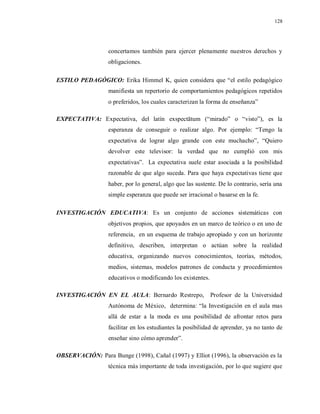 128
concertamos también para ejercer plenamente nuestros derechos y
obligaciones.
ESTILO PEDAGÓGICO: Erika Himmel K, quien considera que “el estilo pedagógico
manifiesta un repertorio de comportamientos pedagógicos repetidos
o preferidos, los cuales caracterizan la forma de enseñanza”
EXPECTATIVA: Expectativa, del latín exspectātum (“mirado” o “visto”), es la
esperanza de conseguir o realizar algo. Por ejemplo: “Tengo la
expectativa de lograr algo grande con este muchacho”, “Quiero
devolver este televisor: la verdad que no cumplió con mis
expectativas”. La expectativa suele estar asociada a la posibilidad
razonable de que algo suceda. Para que haya expectativas tiene que
haber, por lo general, algo que las sustente. De lo contrario, sería una
simple esperanza que puede ser irracional o basarse en la fe.
INVESTIGACIÓN EDUCATIVA: Es un conjunto de acciones sistemáticas con
objetivos propios, que apoyados en un marco de teórico o en uno de
referencia, en un esquema de trabajo apropiado y con un horizonte
definitivo, describen, interpretan o actúan sobre la realidad
educativa, organizando nuevos conocimientos, teorías, métodos,
medios, sistemas, modelos patrones de conducta y procedimientos
educativos o modificando los existentes.
INVESTIGACIÓN EN EL AULA: Bernardo Restrepo, Profesor de la Universidad
Autónoma de México, determina: “la Investigación en el aula mas
allá de estar a la moda es una posibilidad de afrontar retos para
facilitar en los estudiantes la posibilidad de aprender, ya no tanto de
enseñar sino cómo aprender”.
OBSERVACIÓN: Para Bunge (1998), Cañal (1997) y Elliot (1996), la observación es la
técnica más importante de toda investigación, por lo que sugiere que
 