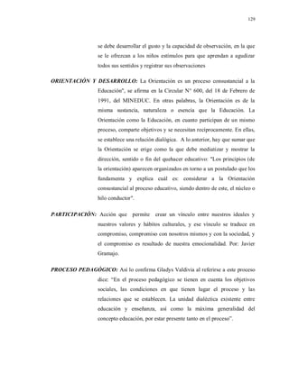 129
se debe desarrollar el gusto y la capacidad de observación, en la que
se le ofrezcan a los niños estímulos para que aprendan a agudizar
todos sus sentidos y registrar sus observaciones
ORIENTACIÓN Y DESARROLLO: La Orientación es un proceso consustancial a la
Educación", se afirma en la Circular N° 600, del 18 de Febrero de
1991, del MINEDUC. En otras palabras, la Orientación es de la
misma sustancia, naturaleza o esencia que la Educación. La
Orientación como la Educación, en cuanto participan de un mismo
proceso, comparte objetivos y se necesitan recíprocamente. En ellas,
se establece una relación dialógica. A lo anterior, hay que sumar que
la Orientación se erige como la que debe mediatizar y mostrar la
dirección, sentido o fin del quehacer educativo: "Los principios (de
la orientación) aparecen organizados en torno a un postulado que los
fundamenta y explica cuál es: considerar a la Orientación
consustancial al proceso educativo, siendo dentro de este, el núcleo o
hilo conductor".
PARTICIPACIÓN: Acción que permite crear un vínculo entre nuestros ideales y
nuestros valores y hábitos culturales, y ese vínculo se traduce en
compromiso, compromiso con nosotros mismos y con la sociedad, y
el compromiso es resultado de nuestra emocionalidad. Por: Javier
Gramajo.
PROCESO PEDAGÓGICO: Así lo confirma Gladys Valdivia al referirse a este proceso
dice: “En el proceso pedagógico se tienen en cuenta los objetivos
sociales, las condiciones en que tienen lugar el proceso y las
relaciones que se establecen. La unidad dialéctica existente entre
educación y enseñanza, así como la máxima generalidad del
concepto educación, por estar presente tanto en el proceso”.
 