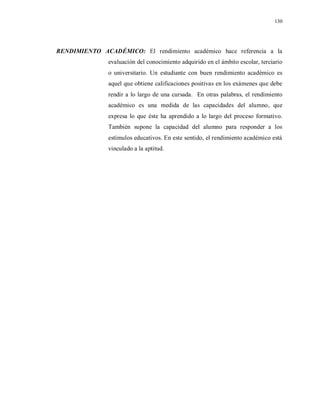 130
RENDIMIENTO ACADÉMICO: El rendimiento académico hace referencia a la
evaluación del conocimiento adquirido en el ámbito escolar, terciario
o universitario. Un estudiante con buen rendimiento académico es
aquel que obtiene calificaciones positivas en los exámenes que debe
rendir a lo largo de una cursada. En otras palabras, el rendimiento
académico es una medida de las capacidades del alumno, que
expresa lo que éste ha aprendido a lo largo del proceso formativo.
También supone la capacidad del alumno para responder a los
estímulos educativos. En este sentido, el rendimiento académico está
vinculado a la aptitud.
 