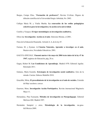 132
Burgos, Campo Elías. “Formación de profesores”. Revista Civilizar, Órgano de
difusión científica de la Universidad Sergio Arboleda, No. 2002.
Callejas María M. y Vitalia Martha. La renovación de los estilos pedagógicos
colectivos para la investigación y la acción en la universidad.
Castillo y Vázquez. El rigor metodológico en investigación cualitativa.
Elliot, La Investigación- Acción en el aula. Ediciones Morata, s.l.2001.
Fines de la Educación Panameña. Artículo 4, A, de la ley 47.
Furman, M. y Zysman. A Ciencias Naturales, Aprender a investigar en el aula.
Buenos aires, Novedades Educativas. 2001.
GACETA OFICIALC. Panamá martes 4 de mayo de 2004 texto único de la ley 47 de
1947, orgánica de Educación, pág. 28.ss.
Gagne, Robert M. Las Condiciones de Aprendizaje. Madrid 1970. Editorial Aguilar.
Retomado 2011.
Galeano, María Eumelia. Estrategias de investigación social cualitativa. Giro de la
mirada- Carreta. Editores Medellín 2010.
Gracobbe, Mirta, El procedimiento de la investigación en el aula de sociales. Extraído
de Http/ escolares. com.ar.
Guerrero, Mora. Investigación Acción Participativa. Revista internacional Magisterio
Mayo 11.
Hernandesz, Pina Fuensanta. Métodos de investigación en Psicopedagogía. Editorial
McGraw-Hill. Madrid 1997.
Hernández Sampieri y otros. Metodología de la investigación. mc.grau-
hill.Mexico.2009.
 