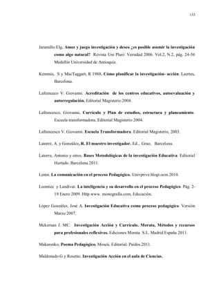 133
Jaramillo Elg, Amor y juego investigación y deseo ¿es posible asumir la investigación
como algo natural? Revista Uni Pluri/ Versidad 2006. Vol.2, N.2, pág. 24-56
Medellín Universidad de Antioquia.
Kemmis, S y MacTaggart, R 1988. Cómo planificar la investigación- acción. Laertes,
Barcelona.
Lafranceco V. Giovanni. Acreditación de los centros educativos, autoevaluación y
autorregulación. Editorial Magisterio 2004.
Lafrancesco, Giovanni. Currículo y Plan de estudios, estructura y planeamiento.
Escuela transformadora, Editorial Magisterio 2004.
Lafrancesco V. Giovanni. Escuela Transformadora. Editorial Magisterio, 2003.
Latorre, A. y González, R. El maestro investigador. Ed... Grao, Barcelona.
Latorre, Antonio y otros. Bases Metodológicas de la investigación Educativa. Editorial
Hurtado. Barcelona 2011.
Lenin. La comunicación en el proceso Pedagógico. Univprive.blogt.ocm.2010.
Leontiec y Landivar. La inteligencia y su desarrollo en el proceso Pedagógico. Pág. 2-
19 Enero 2009. Http www. monografía.com, Educación.
López González, José A. Investigación Educativa como proceso pedagógico. Versión
Marzo 2007.
Mckernan J. MC. Investigación Acción y Currículo. Morata, Métodos y recursos
para profesionales reflexivos. Ediciones Morata S.L. Madrid España 2011.
Makarenko, Poema Pedagógico. Moscú. Editorial. Paidos.2011.
Maldonado G y Rosetto. Investigación Acción en el aula de Ciencias.
 