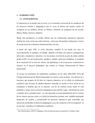 2
1. INTRODUCCIÓN
1.1. ANTECEDENTES
La educación en el mundo está en crisis, es el comentario universal de los estudiosos de
los procesos sociales y pedagógicos que se viven al interior del mundo escolar en
cualquiera de sus ámbitos; formal, no formal e informal, en cualquiera de sus niveles;
Básica, Media, Técnica y Superior.
Desde esta perspectiva, se podría afirmar que las instituciones educativas requieren
analizar las crisis en las que están inmersas, crisis que solo pueden evidenciarse a través
de sus procesos de evaluación institucional año, tras año.
A partir del siglo XIX, la crisis educativa mundial se lee desde tres ejes: la
universalización, la equidad y la calidad, dejando a un lado a los sujetos o protagonistas
del evento; estudiantes y maestros, si se les incluye, la crisis da un giro de ciento ochenta
grados (180°), la universalización, equidad y calidad, serían por añadidura, el resultado
de la resolución de la crisis de valores, del aprendizaje y de los procesos comunicativos
insertos en el proceso pedagógico que orienta el Colegio Internacional de María
Inmaculada1
.
Al revisar los promedios de rendimiento académico de los años 2008,2009, 2010 del
Colegio Internacional de María Inmaculada (ver anexo) pone en alerta a los directivos y
maestros, que después de 90 años de vigencia educativa, no se refleja un rendimiento
académico que favorece la calidad educativa teniendo en cuenta el nivel social de los
estudiantes y familias que en su mayoría son de un extracto social medio lo cual
posibilita y exige, nuevos procesos pedagógicos que permita seguir afrontando los retos
y desafíos de la sociedad actual , no solo haciendo la reconceputalización de la vivencia
de los valores, que por cierto, es el pilar de formación cristiana, sino también analizando
propuestas de cambio y actualizando los procesos educativos para consolidar una
educación enmarcada en procesos pedagógicos cuyo eje conductor es la investigación en
el aula que contribuye al rendimiento académico.
1
Hna. Martha Queta. (2007)P. Pedagógica, Plan de desarrollo para la acreditación. Colombia. Pág.8
 