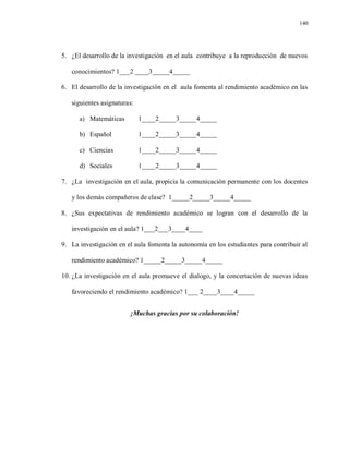 140
5. ¿El desarrollo de la investigación en el aula contribuye a la reproducción de nuevos
conocimientos? 1___2 ____3_____4_____
6. El desarrollo de la investigación en el aula fomenta al rendimiento académico en las
siguientes asignaturas:
a) Matemáticas 1____2_____3_____4_____
b) Español 1____2_____3_____4_____
c) Ciencias 1____2_____3_____4_____
d) Sociales 1____2_____3_____4_____
7. ¿La investigación en el aula, propicia la comunicación permanente con los docentes
y los demás compañeros de clase? 1_____2_____3_____4_____
8. ¿Sus expectativas de rendimiento académico se logran con el desarrollo de la
investigación en el aula? 1___2___3____4____
9. La investigación en el aula fomenta la autonomía en los estudiantes para contribuir al
rendimiento académico? 1_____2_____3_____4_____
10. ¿La investigación en el aula promueve el dialogo, y la concertación de nuevas ideas
favoreciendo el rendimiento académico? 1___ 2____3____4_____
¡Muchas gracias por su colaboración!
 