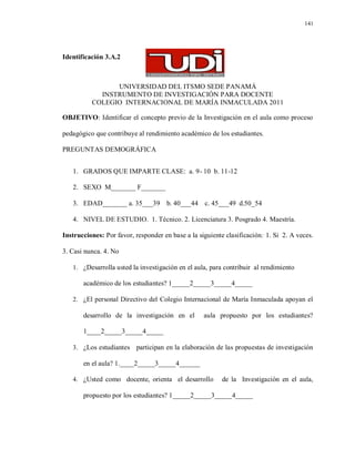 141
Identificación 3.A.2
UNIVERSIDAD DEL ITSMO SEDE PANAMÁ
INSTRUMENTO DE INVESTIGACIÓN PARA DOCENTE
COLEGIO INTERNACIONAL DE MARÍA INMACULADA 2011
OBJETIVO: Identificar el concepto previo de la Investigación en el aula como proceso
pedagógico que contribuye al rendimiento académico de los estudiantes.
PREGUNTAS DEMOGRÁFICA
1. GRADOS QUE IMPARTE CLASE: a. 9- 10 b. 11-12
2. SEXO M_______ F_______
3. EDAD_______ a. 35___39 b. 40___44 c. 45___49 d.50_54
4. NIVEL DE ESTUDIO. 1. Técnico. 2. Licenciatura 3. Posgrado 4. Maestría.
Instrucciones: Por favor, responder en base a la siguiente clasificación: 1. Si 2. A veces.
3. Casi nunca. 4. No
1. ¿Desarrolla usted la investigación en el aula, para contribuir al rendimiento
académico de los estudiantes? 1_____2_____3_____4_____
2. ¿El personal Directivo del Colegio Internacional de María Inmaculada apoyan el
desarrollo de la investigación en el aula propuesto por los estudiantes?
1____2_____3_____4_____
3. ¿Los estudiantes participan en la elaboración de las propuestas de investigación
en el aula? 1.____2_____3_____4______
4. ¿Usted como docente, orienta el desarrollo de la Investigación en el aula,
propuesto por los estudiantes? 1_____2_____3_____4_____
 
