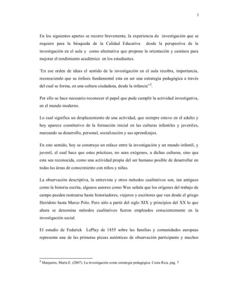 3
En los siguientes apartes se recorre brevemente, la experiencia de investigación que se
requiere para la búsqueda de la Calidad Educativa desde la perspectiva de la
investigación en el aula y como alternativa que propone la orientación y caminos para
mejorar el rendimiento académico en los estudiantes.
¨En ese orden de ideas el sentido de la investigación en el aula recobra, importancia,
reconociendo que su énfasis fundamental esta en ser una estrategia pedagógica a través
del cual se forma, en una cultura ciudadana, desde la infancia”2
.
Por ello se hace necesario reconocer el papel que pude cumplir la actividad investigativa,
en el mundo moderno.
Lo cual significa un desplazamiento de una actividad, que siempre estuvo en el adulto y
hoy aparece constitutivo de la formación inicial en las culturas infantiles y juveniles,
marcando su desarrollo, personal, socialización y sus aprendizajes.
En este sentido, hoy se construye un enlace entre la investigación y un mundo infantil, y
juvenil, el cual hace que estas prácticas, no sean exógenos, a dichas culturas, sino que
esta sea reconocida, como una actividad propia del ser humano posible de desarrollar en
todas las áreas de conocimiento con niños y niñas.
La observación descriptiva, la entrevista y otros métodos cualitativos son, tan antiguos
como la historia escrita, algunos autores como Wax señala que los orígenes del trabajo de
campo pueden rastrearse hasta historiadores, viajeros y escritores que van desde el griego
Heródoto hasta Marco Polo. Pero sólo a partir del siglo XIX y principios del XX lo que
ahora se denomina métodos cualitativos fueron empleados conscientemente en la
investigación social.
El estudio de Federick LePlay de 1855 sobre las familias y comunidades europeas
representa una de las primeras piezas auténticas de observación participante y muchos
2
Manjarres, María E. (2007). La investigación como estrategia pedagógica. Costa Rica. pág. 7
 