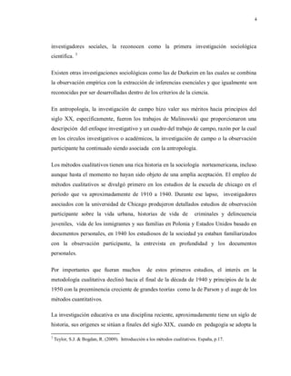 4
investigadores sociales, la reconocen como la primera investigación sociológica
científica. 3
Existen otras investigaciones sociológicas como las de Durkeim en las cuales se combina
la observación empírica con la extracción de inferencias esenciales y que igualmente son
reconocidas por ser desarrolladas dentro de los criterios de la ciencia.
En antropología, la investigación de campo hizo valer sus méritos hacia principios del
siglo XX, específicamente, fueron los trabajos de Malinoswki que proporcionaron una
descripción del enfoque investigativo y un cuadro del trabajo de campo, razón por la cual
en los círculos investigativos o académicos, la investigación de campo o la observación
participante ha continuado siendo asociada con la antropología.
Los métodos cualitativos tienen una rica historia en la sociología norteamericana, incluso
aunque hasta el momento no hayan sido objeto de una amplia aceptación. El empleo de
métodos cualitativos se divulgó primero en los estudios de la escuela de chicago en el
periodo que va aproximadamente de 1910 a 1940. Durante ese lapso, investigadores
asociados con la universidad de Chicago produjeron detallados estudios de observación
participante sobre la vida urbana, historias de vida de criminales y delincuencia
juveniles, vida de los inmigrantes y sus familias en Polonia y Estados Unidos basado en
documentos personales, en 1940 los estudiosos de la sociedad ya estaban familiarizados
con la observación participante, la entrevista en profundidad y los documentos
personales.
Por importantes que fueran muchos de estos primeros estudios, el interés en la
metodología cualitativa declinó hacia el final de la década de 1940 y principios de la de
1950 con la preeminencia creciente de grandes teorías como la de Parson y el auge de los
métodos cuantitativos.
La investigación educativa es una disciplina reciente, aproximadamente tiene un siglo de
historia, sus orígenes se sitúan a finales del siglo XIX, cuando en pedagogía se adopta la
3
Teylor, S.J. & Bogdan, R. (2009). Introducción a los métodos cualitativos. España, p.17.
 