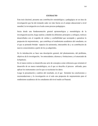164
EXTRACTO
Esta tesis doctoral, presenta una contribución metodológica y pedagógica en un área de
investigación que ha ido tomando cada vez más fuerza en el campo educacional a nivel
mundial, la investigación en el aula como proceso pedagógico.
Inicia desde una fundamentación general epistemológica y metodológica de la
investigación-acción, luego analiza y detalla los diferentes principios y enfoques, teóricos
desarrollados con el respaldo de validez y confiabilidad que acompaña y garantiza la
propuesta de mejoramiento, que contribuye al rendimiento académico del estudiante, en
el que se pretende brindar espacios de autonomía, intercambio de y su contribución de
nuevos conocimientos a partir de los ya adquiridos.
En la introducción se hace una descripción general, del planteamiento, del problema,
objetivos de la investigación, los antecedentes, alcances y limitaciones y el enunciado de
la hipótesis.
En el marco teórico se desarrolla una serie de conceptos como referencia que orientará el
desarrollo de un marco metodológico, en el que se describe el proceso utilizado, para
aplicar los instrumentos con los que se recolectan los datos.
Luego la presentación y análisis del resultado, en el que formulan las conclusiones y
recomendaciones y la investigación en el aula una propuesta de mejoramiento para el
rendimiento académico de los estudiantes del nivel medio en Panamá.
 