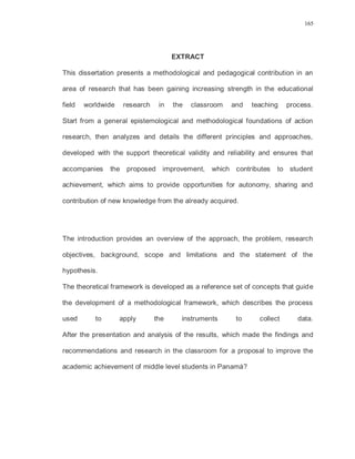 165
EXTRACT
This dissertation presents a methodological and pedagogical contribution in an
area of research that has been gaining increasing strength in the educational
field worldwide research in the classroom and teaching process.
Start from a general epistemological and methodological foundations of action
research, then analyzes and details the different principles and approaches,
developed with the support theoretical validity and reliability and ensures that
accompanies the proposed improvement, which contributes to student
achievement, which aims to provide opportunities for autonomy, sharing and
contribution of new knowledge from the already acquired.
The introduction provides an overview of the approach, the problem, research
objectives, background, scope and limitations and the statement of the
hypothesis.
The theoretical framework is developed as a reference set of concepts that guide
the development of a methodological framework, which describes the process
used to apply the instruments to collect data.
After the presentation and analysis of the results, which made the findings and
recommendations and research in the classroom for a proposal to improve the
academic achievement of middle level students in Panamá?
 