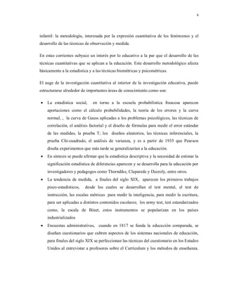6
infantil: la metodología, interesada por la expresión cuantitativa de los fenómenos y el
desarrollo de las técnicas de observación y medida.
En estas corrientes subyace un interés por lo educativo a la par que el desarrollo de las
técnicas cuantitativas que se aplican a la educación. Este desarrollo metodológico afecta
básicamente a la estadística y a las técnicas biométricas y psicométricas.
El auge de la investigación cuantitativa al interior de la investigación educativa, puede
estructurarse alrededor de importantes áreas de conocimiento como son:
 La estadística social, en torno a la escuela probabilística francesa aparecen
aportaciones como el cálculo probabilidades, la teoría de los errores y la curva
normal, , la curva de Gauss aplicadas a los problemas psicológicos, las técnicas de
correlación, el análisis factorial y el diseño de fórmulas para medir el error estándar
de las medidas, la prueba T; los diseños aleatorios, las técnicas inferenciales, la
prueba Chi-cuadrado, el análisis de varianza, y es a partir de 1935 que Pearson
diseña experimentos que más tarde se generalizarían a la educación.
 En síntesis se puede afirmar que la estadística descriptiva y la necesidad de estimar la
significación estadística de diferencias aparecen y se desarrolla para la educación por
investigadores y pedagogos como Thorndike, Claparede y Decroly, entre otros.
 La tendencia de medida, a finales del siglo XIX, aparecen los primeros trabajos
pisco-estadísticos, desde los cuales se desarrollan el test mental, el test de
instrucción, las escalas métricas para medir la inteligencia, para medir la escritura,
para ser aplicadas a distintos contenidos escolares; los army test, test estandarizados
como, la escala de Binet, estos instrumentos se popularizan en los países
industrializados
 Encuestas administrativas, cuando en 1817 se funda la educación comparada, se
diseñan cuestionarios que cubren aspectos de los sistemas nacionales de educación,
para finales del siglo XIX se perfeccionan las técnicas del cuestionario en los Estados
Unidos al entrevistar a profesores sobre el Currículum y los métodos de enseñanza.
 