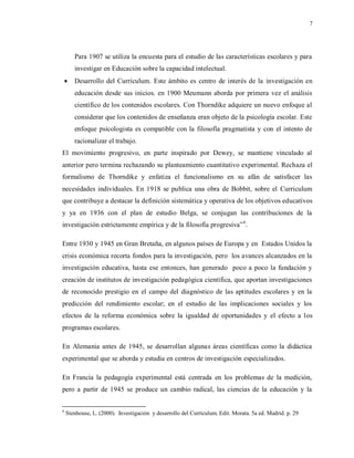 7
Para 1907 se utiliza la encuesta para el estudio de las características escolares y para
investigar en Educación sobre la capacidad intelectual.
 Desarrollo del Currículum. Este ámbito es centro de interés de la investigación en
educación desde sus inicios. en 1900 Meumann aborda por primera vez el análisis
científico de los contenidos escolares. Con Thorndike adquiere un nuevo enfoque al
considerar que los contenidos de enseñanza eran objeto de la psicología escolar. Este
enfoque psicologista es compatible con la filosofía pragmatista y con el intento de
racionalizar el trabajo.
El movimiento progresivo, en parte inspirado por Dewey, se mantiene vinculado al
anterior pero termina rechazando su planteamiento cuantitativo experimental. Rechaza el
formalismo de Thorndike y enfatiza el funcionalismo en su afán de satisfacer las
necesidades individuales. En 1918 se publica una obra de Bobbit, sobre el Curriculum
que contribuye a destacar la definición sistemática y operativa de los objetivos educativos
y ya en 1936 con el plan de estudio Belga, se conjugan las contribuciones de la
investigación estrictamente empírica y de la filosofía progresiva”6
.
Entre 1930 y 1945 en Gran Bretaña, en algunos países de Europa y en Estados Unidos la
crisis económica recorta fondos para la investigación, pero los avances alcanzados en la
investigación educativa, hasta ese entonces, han generado poco a poco la fundación y
creación de institutos de investigación pedagógica científica, que aportan investigaciones
de reconocido prestigio en el campo del diagnóstico de las aptitudes escolares y en la
predicción del rendimiento escolar; en el estudio de las implicaciones sociales y los
efectos de la reforma económica sobre la igualdad de oportunidades y el efecto a los
programas escolares.
En Alemania antes de 1945, se desarrollan algunas áreas científicas como la didáctica
experimental que se aborda y estudia en centros de investigación especializados.
En Francia la pedagogía experimental está centrada en los problemas de la medición,
pero a partir de 1945 se produce un cambio radical, las ciencias de la educación y la
6
Stenhouse, L. (2000). Investigación y desarrollo del Currículum. Edit. Morata. 5a ed. Madrid. p. 29
 
