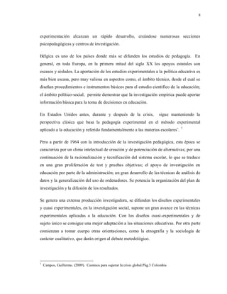 8
experimentación alcanzan un rápido desarrollo, creándose numerosas secciones
psicopedagógicas y centros de investigación.
Bélgica es uno de los países donde más se difunden los estudios de pedagogía. En
general, en toda Europa, en la primera mitad del siglo XX los apoyos estatales son
escasos y aislados. La aportación de los estudios experimentales a la política educativa es
más bien escasa, pero muy valiosa en aspectos como, el ámbito técnico, desde el cual se
diseñan procedimientos e instrumentos básicos para el estudio científico de la educación;
el ámbito político-social, permite demostrar que la investigación empírica puede aportar
información básica para la toma de decisiones en educación.
En Estados Unidos antes, durante y después de la crisis, sigue manteniendo la
perspectiva clásica que basa la pedagogía experimental en el método experimental
aplicado a la educación y referido fundamentalmente a las materias escolares¨. 7
Pero a partir de 1964 con la introducción de la investigación pedagógica, esta época se
caracteriza por un clima intelectual de creación y de potenciación de alternativas; por una
continuación de la racionalización y tecnificación del sistema escolar, lo que se traduce
en una gran proliferación de test y pruebas objetivas; el apoyo de investigación en
educación por parte de la administración; un gran desarrollo de las técnicas de análisis de
datos y la generalización del uso de ordenadores. Se potencia la organización del plan de
investigación y la difusión de los resultados.
Se genera una extensa producción investigadora, se difunden los diseños experimentales
y cuasi experimentales, en la investigación social, supone un gran avance en las técnicas
experimentales aplicadas a la educación. Con los diseños cuasi-experimentales y de
sujeto único se consigue una mejor adaptación a las situaciones educativas. Por otra parte
comienzan a tomar cuerpo otras orientaciones, como la etnografía y la sociología de
carácter cualitativo, que darán origen al debate metodológico.
7
Campos, Guillermo. (2009). Caminos para superar la crisis global.Pág.3 Colombia
 