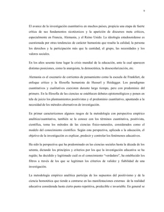 9
El avance de la investigación cuantitativa en muchos países, propicia una etapa de fuerte
crítica de sus fundamentos sicotécnicos y la aparición de discursos meta críticos,
especialmente en Francia, Alemania, y el Reino Unido. La ideología estadounidense es
cuestionada por otras tendencias de carácter humanista que resalta la calidad, la persona
los derechos y la participación más que la cantidad, el grupo, las necesidades y los
valores sociales.
En los años sesenta tiene lugar la crisis mundial de la educación, ante la cual aparecen
distintas posiciones, como la anarquista, la democrática, la desescolarización, etc.
Alemania es el escenario de corrientes de pensamiento como la escuela de Frankfurt, de
enfoque crítico y la filosofía humanista de Husserl y Heidegger. Los paradigmas
cuantitativos y cualitativos coexisten durante largo tiempo, pero con predominio del
primero. En la filosofía de las ciencias se establecen debates epistemológicos y ponen en
tela de juicio los planteamientos positivistas y el predominio cuantitativo, apuntando a la
necesidad de los métodos alternativos de investigación.
En primer caractericemos algunos rasgos de la metodología con perspectiva empírico
analítica/cuantitativa, también se la conoce con los términos cuantitativa, positivista,
científica, toma los métodos de las ciencias físico-naturales, considerados como el
modelo del conocimiento científico. Según esta perspectiva, aplicada a la educación, el
objetivo de la investigación es explicar, predecir y controlar los fenómenos educativos.
Ha sido la perspectiva que ha predominado en las ciencias sociales hasta la década de los
setenta, dictando los principios y criterios por los que la investigación educativa se ha
regido; ha decidido y legitimado cuál es el conocimiento “verdadero”, ha establecido los
filtros a través de los que se legitiman los criterios de validez y fiabilidad de una
investigación.
La metodología empírico analítica participa de los supuestos del positivismo y de la
ciencia homotética que tiende a centrarse en las manifestaciones externas de la realidad
educativa considerada hasta cierto punto repetitiva, predecible e invariable. En general se
 