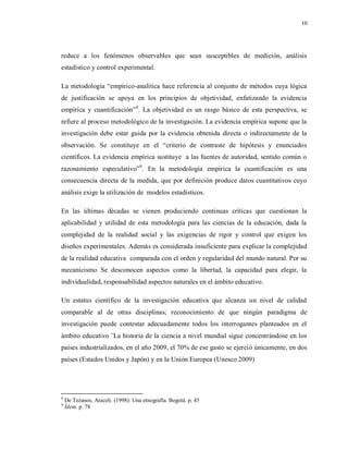 10
reduce a los fenómenos observables que sean susceptibles de medición, análisis
estadístico y control experimental.
La metodología “empírico-analítica hace referencia al conjunto de métodos cuya lógica
de justificación se apoya en los principios de objetividad, enfatizando la evidencia
empírica y cuantificación”8
. La objetividad es un rasgo básico de esta perspectiva, se
refiere al proceso metodológico de la investigación. La evidencia empírica supone que la
investigación debe estar guida por la evidencia obtenida directa o indirectamente de la
observación. Se constituye en el “criterio de contraste de hipótesis y enunciados
científicos. La evidencia empírica sustituye a las fuentes de autoridad, sentido común o
razonamiento especulativo”9
. En la metodología empírica la cuantificación es una
consecuencia directa de la medida, que por definición produce datos cuantitativos cuyo
análisis exige la utilización de modelos estadísticos.
En las últimas décadas se vienen produciendo continuas críticas que cuestionan la
aplicabilidad y utilidad de esta metodología para las ciencias de la educación, dada la
complejidad de la realidad social y las exigencias de rigor y control que exigen los
diseños experimentales. Además es considerada insuficiente para explicar la complejidad
de la realidad educativa comparada con el orden y regularidad del mundo natural. Por su
mecanicismo Se desconocen aspectos como la libertad, la capacidad para elegir, la
individualidad, responsabilidad aspectos naturales en el ámbito educativo.
Un estatus científico de la investigación educativa que alcanza un nivel de calidad
comparable al de otras disciplinas; reconocimiento de que ningún paradigma de
investigación puede contestar adecuadamente todos los interrogantes planteados en el
ámbito educativo ¨La historia de la ciencia a nivel mundial sigue concentrándose en los
países industrializados, en el año 2009, el 70% de ese gasto se ejerció únicamente, en dos
países (Estados Unidos y Japón) y en la Unión Europea (Unesco 2009)
8
De Tezanos, Araceli. (1998): Una etnografía. Bogotá. p. 45
9
Ídem. p. 78
 