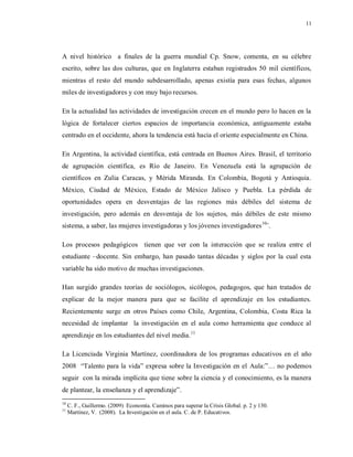 11
A nivel histórico a finales de la guerra mundial Cp. Snow, comenta, en su célebre
escrito, sobre las dos culturas, que en Inglaterra estaban registrados 50 mil científicos,
mientras el resto del mundo subdesarrollado, apenas existía para esas fechas, algunos
miles de investigadores y con muy bajo recursos.
En la actualidad las actividades de investigación crecen en el mundo pero lo hacen en la
lógica de fortalecer ciertos espacios de importancia económica, antiguamente estaba
centrado en el occidente, ahora la tendencia está hacia el oriente especialmente en China.
En Argentina, la actividad científica, está centrada en Buenos Aires. Brasil, el territorio
de agrupación científica, es Río de Janeiro. En Venezuela está la agrupación de
científicos en Zulia Caracas, y Mérida Miranda. En Colombia, Bogotá y Antioquia.
México, Ciudad de México, Estado de México Jalisco y Puebla. La pérdida de
oportunidades opera en desventajas de las regiones más débiles del sistema de
investigación, pero además en desventaja de los sujetos, más débiles de este mismo
sistema, a saber, las mujeres investigadoras y los jóvenes investigadores10
¨.
Los procesos pedagógicos tienen que ver con la interacción que se realiza entre el
estudiante –docente. Sin embargo, han pasado tantas décadas y siglos por la cual esta
variable ha sido motivo de muchas investigaciones.
Han surgido grandes teorías de sociólogos, sicólogos, pedagogos, que han tratados de
explicar de la mejor manera para que se facilite el aprendizaje en los estudiantes.
Recientemente surge en otros Países como Chile, Argentina, Colombia, Costa Rica la
necesidad de implantar la investigación en el aula como herramienta que conduce al
aprendizaje en los estudiantes del nivel media.11
La Licenciada Virginia Martínez, coordinadora de los programas educativos en el año
2008 “Talento para la vida” expresa sobre la Investigación en el Aula:”… no podemos
seguir con la mirada implícita que tiene sobre la ciencia y el conocimiento, es la manera
de plantear, la enseñanza y el aprendizaje”.
10
C. F., Guillermo. (2009) Economía. Caminos para superar la Crisis Global. p. 2 y 130.
11
Martínez, V. (2008). La Investigación en el aula. C. de P. Educativos.
 