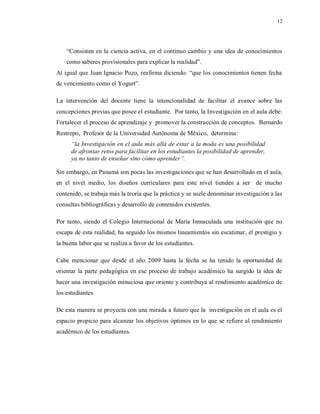 12
“Consisten en la ciencia activa, en el continuo cambio y una idea de conocimientos
como saberes provisionales para explicar la realidad”.
Al igual que Juan Ignacio Pozo, reafirma diciendo: “que los conocimientos tienen fecha
de vencimiento como el Yogurt”.
La intervención del docente tiene la intencionalidad de facilitar el avance sobre las
concepciones previas que posee el estudiante. Por tanto, la Investigación en el aula debe:
Fortalecer el proceso de aprendizaje y promover la construcción de conceptos. Bernardo
Restrepo, Profesor de la Universidad Autónoma de México, determina:
“la Investigación en el aula más allá de estar a la moda es una posibilidad
de afrontar retos para facilitar en los estudiantes la posibilidad de aprender,
ya no tanto de enseñar sino cómo aprender”.
Sin embargo, en Panamá son pocas las investigaciones que se han desarrollado en el aula,
en el nivel medio, los diseños curriculares para este nivel tienden a ser de mucho
contenido, se trabaja más la teoría que la práctica y se suele denominar investigación a las
consultas bibliográficas y desarrollo de contenidos existentes.
Por tanto, siendo el Colegio Internacional de María Inmaculada una institución que no
escapa de esta realidad, ha seguido los mismos lineamientos sin escatimar, el prestigio y
la buena labor que se realiza a favor de los estudiantes.
Cabe mencionar que desde el año 2009 hasta la fecha se ha tenido la oportunidad de
orientar la parte pedagógica en ese proceso de trabajo académico ha surgido la idea de
hacer una investigación minuciosa que oriente y contribuya al rendimiento académico de
los estudiantes.
De esta manera se proyecta con una mirada a futuro que la investigación en el aula es el
espacio propicio para alcanzar los objetivos óptimos en lo que se refiere al rendimiento
académico de los estudiantes.
 